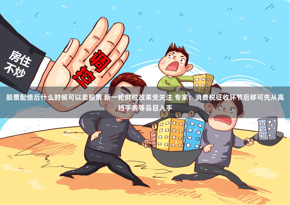 股票配债后什么时候可以卖股票 新一轮财税改革受关注 专家：消费税征收环节后移可先从高档手表等品目入手