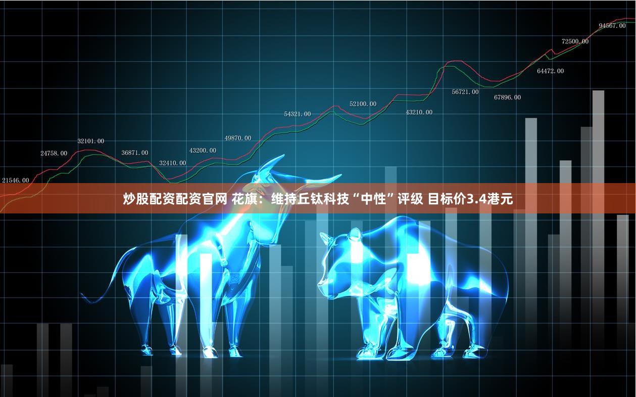 炒股配资配资官网 花旗：维持丘钛科技“中性”评级 目标价3.4港元
