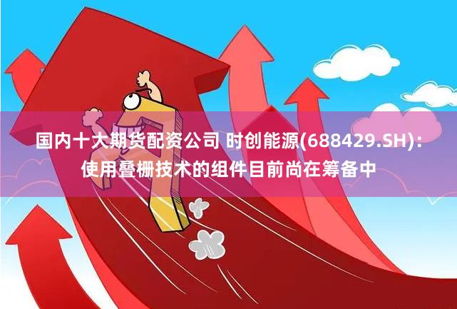 国内十大期货配资公司 时创能源(688429.SH)：使用叠栅技术的组件目前尚在筹备中