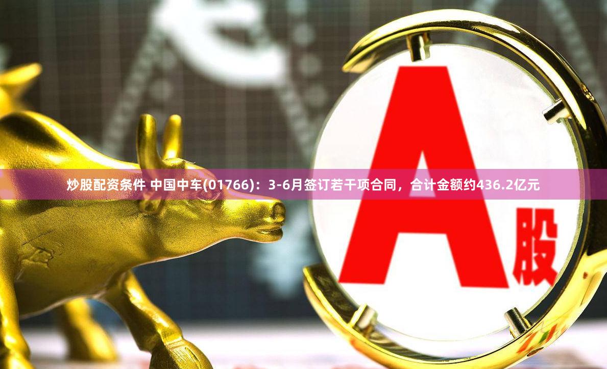 炒股配资条件 中国中车(01766)：3-6月签订若干项合同，合计金额约436.2亿元