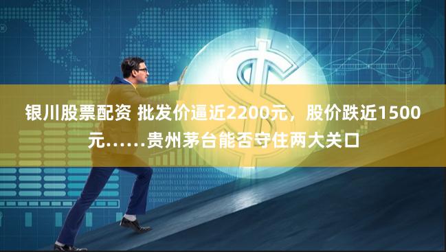 银川股票配资 批发价逼近2200元，股价跌近1500元……贵州茅台能否守住两大关口