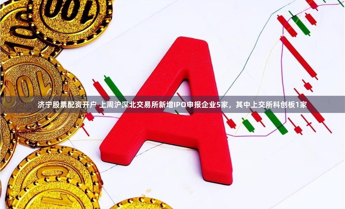 济宁股票配资开户 上周沪深北交易所新增IPO申报企业5家，其中上交所科创板1家