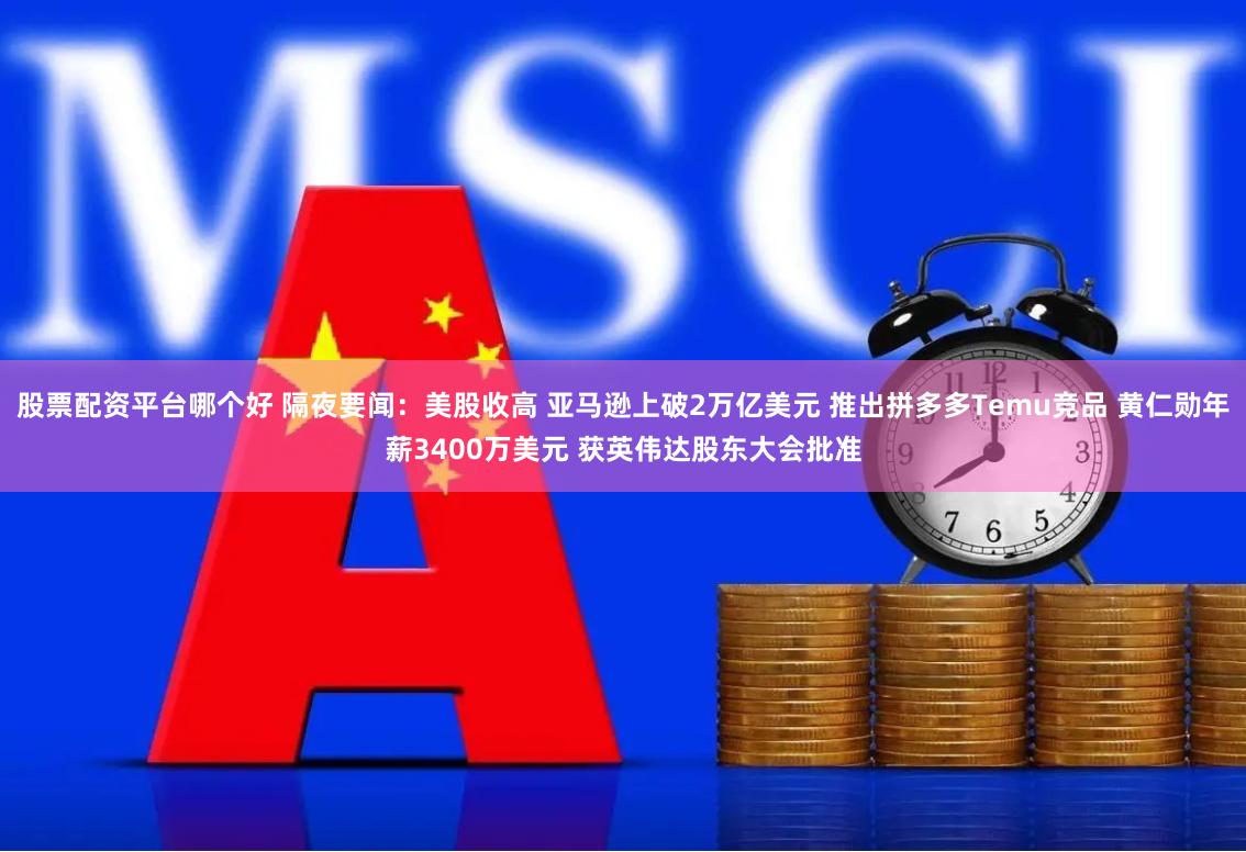 股票配资平台哪个好 隔夜要闻：美股收高 亚马逊上破2万亿美元 推出拼多多Temu竞品 黄仁勋年薪3400万美元 获英伟达股东大会批准