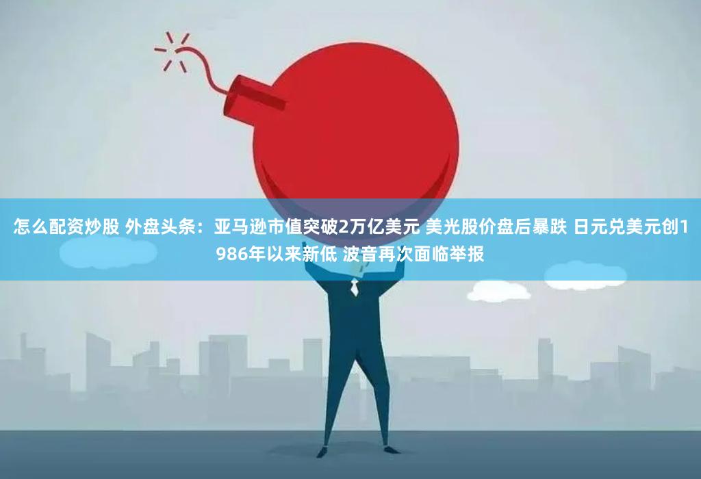 怎么配资炒股 外盘头条：亚马逊市值突破2万亿美元 美光股价盘后暴跌 日元兑美元创1986年以来新低 波音再次面临举报