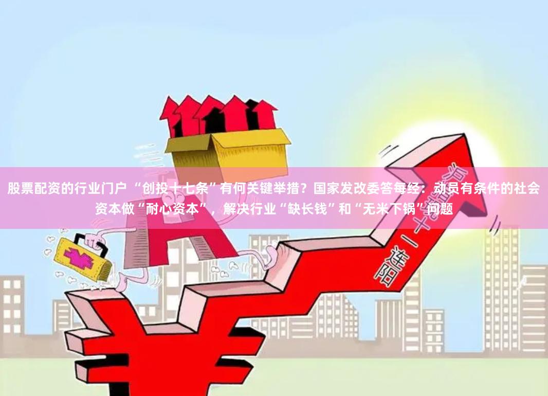 股票配资的行业门户 “创投十七条”有何关键举措？国家发改委答每经：动员有条件的社会资本做“耐心资本”，解决行业“缺长钱”和“无米下锅”问题