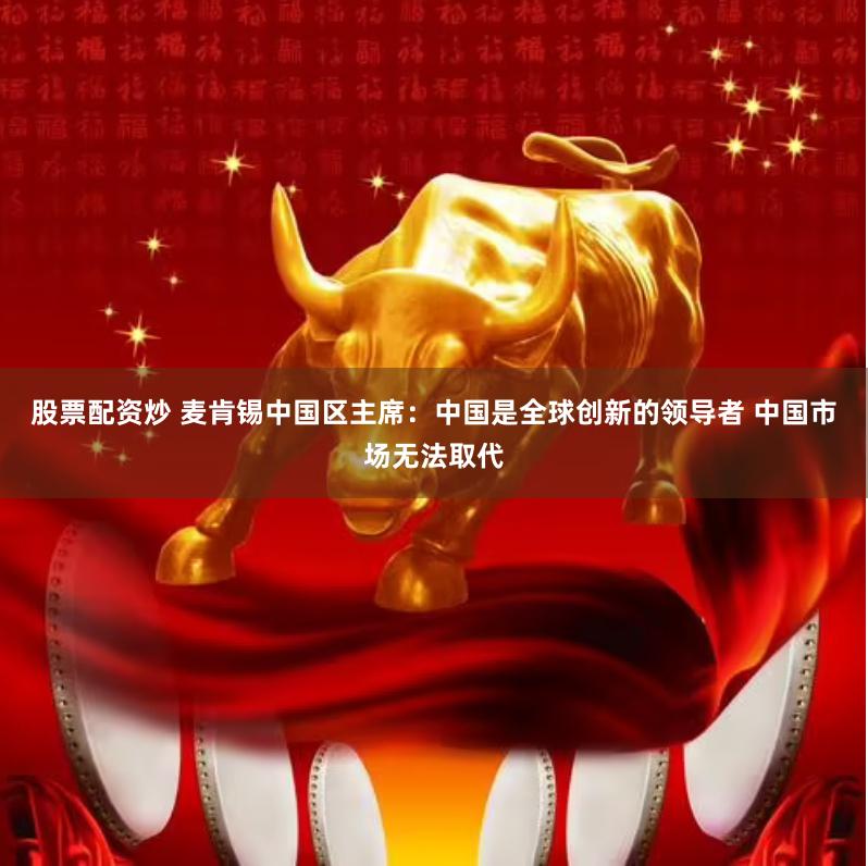 股票配资炒 麦肯锡中国区主席：中国是全球创新的领导者 中国市场无法取代