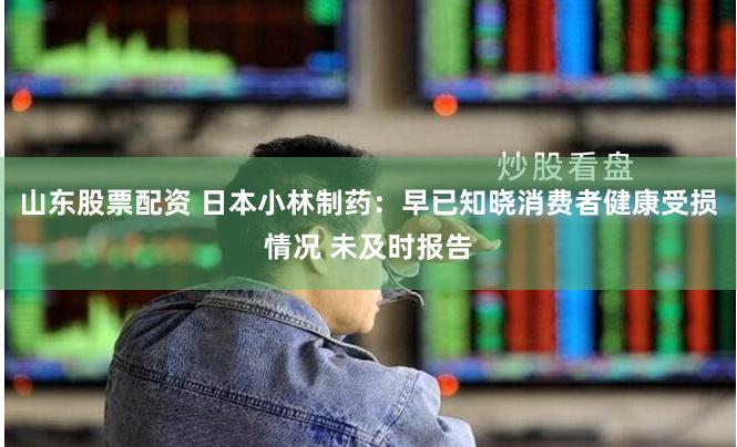 山东股票配资 日本小林制药：早已知晓消费者健康受损情况 未及时报告