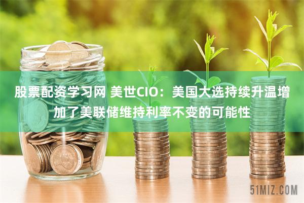 股票配资学习网 美世CIO：美国大选持续升温增加了美联储维持利率不变的可能性