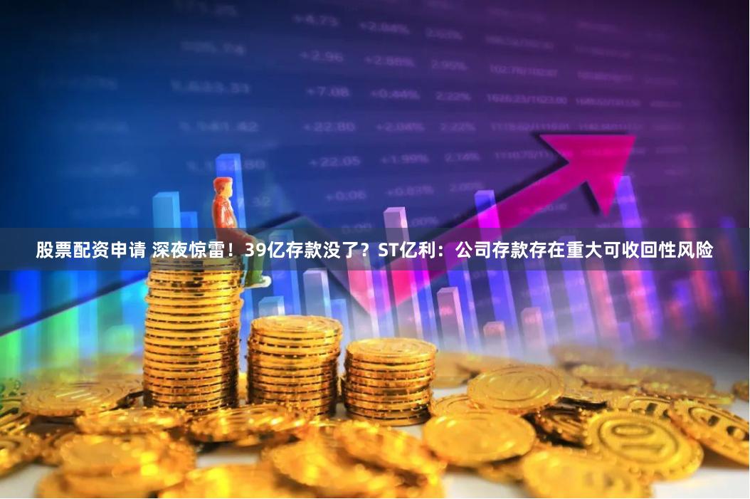 股票配资申请 深夜惊雷！39亿存款没了？ST亿利：公司存款存在重大可收回性风险
