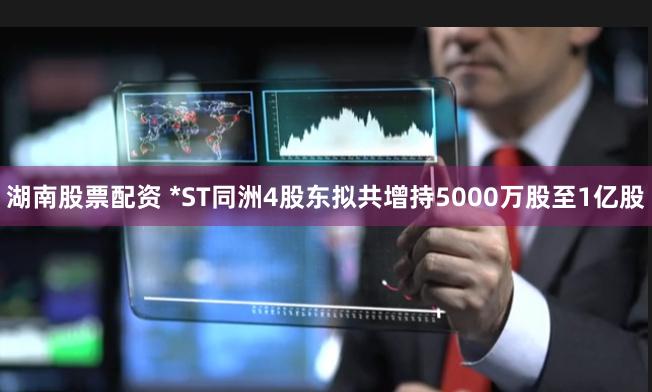 湖南股票配资 *ST同洲4股东拟共增持5000万股至1亿股