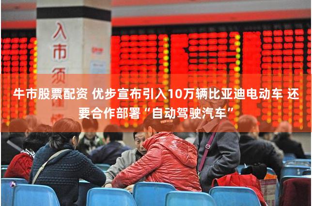 牛市股票配资 优步宣布引入10万辆比亚迪电动车 还要合作部署“自动驾驶汽车”