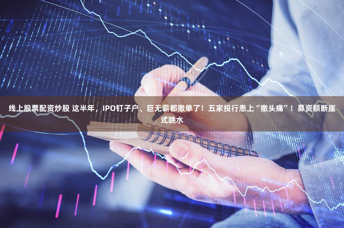 线上股票配资炒股 这半年，IPO钉子户、巨无霸都撤单了！五家投行患上“撤头痛”！募资额断崖式跳水