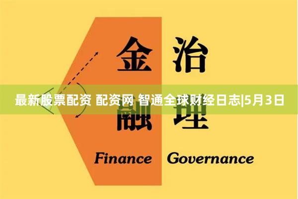 最新股票配资 配资网 智通全球财经日志|5月3日