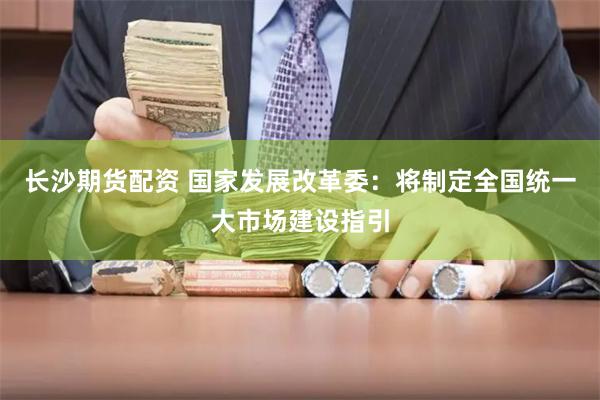 长沙期货配资 国家发展改革委：将制定全国统一大市场建设指引