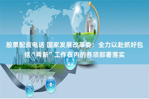 股票配资电话 国家发展改革委：全力以赴抓好包括“两新”工作在内的各项部署落实