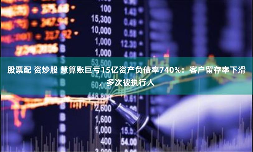 股票配 资炒股 慧算账巨亏15亿资产负债率740%：客户留存率下滑，多次被执行人