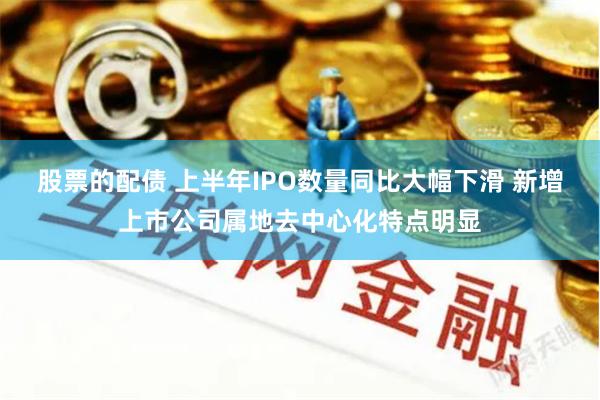 股票的配债 上半年IPO数量同比大幅下滑 新增上市公司属地去中心化特点明显
