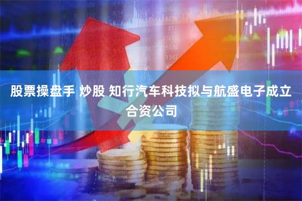 股票操盘手 炒股 知行汽车科技拟与航盛电子成立合资公司