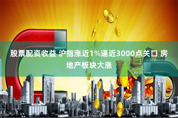 股票配资收益 沪指涨近1%逼近3000点关口 房地产板块大涨
