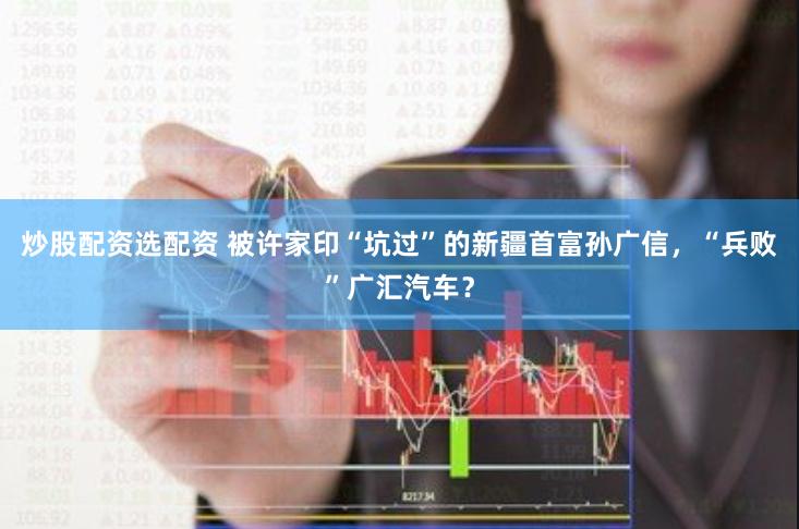 炒股配资选配资 被许家印“坑过”的新疆首富孙广信，“兵败”广汇汽车？