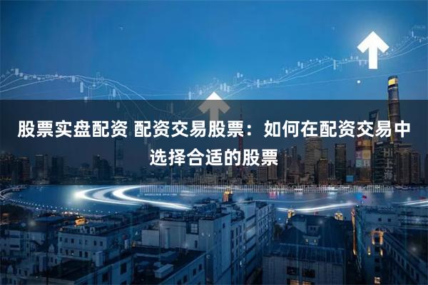 股票实盘配资 配资交易股票：如何在配资交易中选择合适的股票