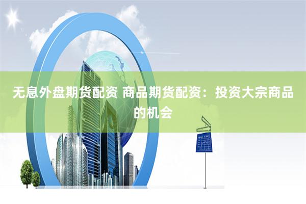 无息外盘期货配资 商品期货配资：投资大宗商品的机会