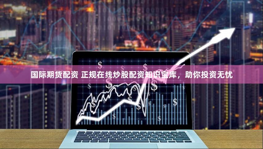 国际期货配资 正规在线炒股配资知识宝库，助你投资无忧