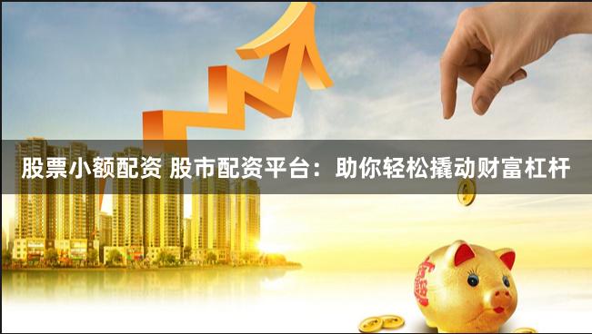 股票小额配资 股市配资平台：助你轻松撬动财富杠杆