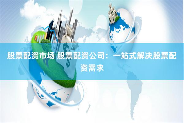 股票配资市场 股票配资公司：一站式解决股票配资需求