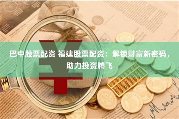 巴中股票配资 福建股票配资：解锁财富新密码，助力投资腾飞
