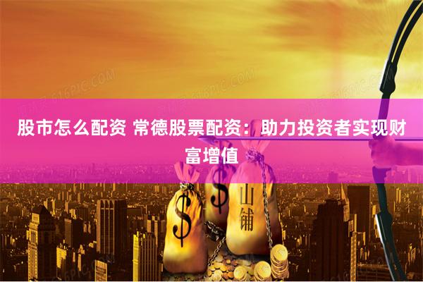 股市怎么配资 常德股票配资：助力投资者实现财富增值