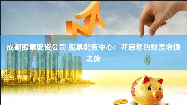 成都股票配资公司 股票配资中心：开启您的财富增值之旅