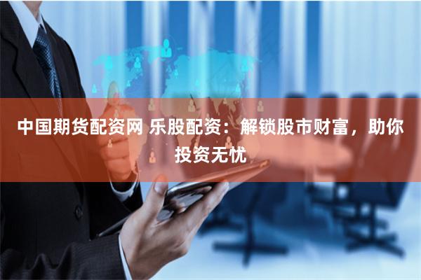 中国期货配资网 乐股配资：解锁股市财富，助你投资无忧