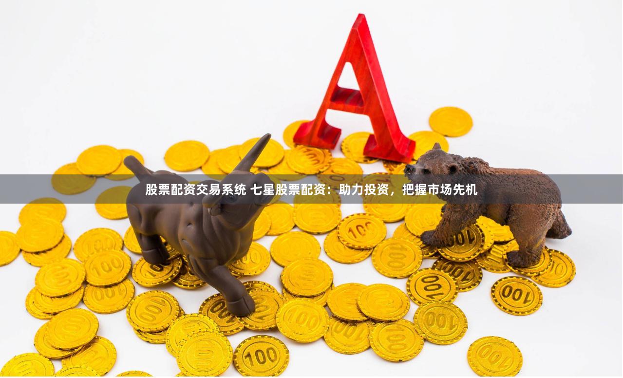 股票配资交易系统 七星股票配资：助力投资，把握市场先机
