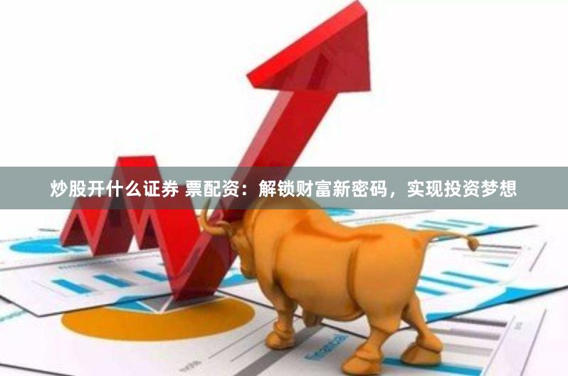 炒股开什么证券 票配资：解锁财富新密码，实现投资梦想