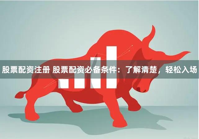 股票配资注册 股票配资必备条件：了解清楚，轻松入场
