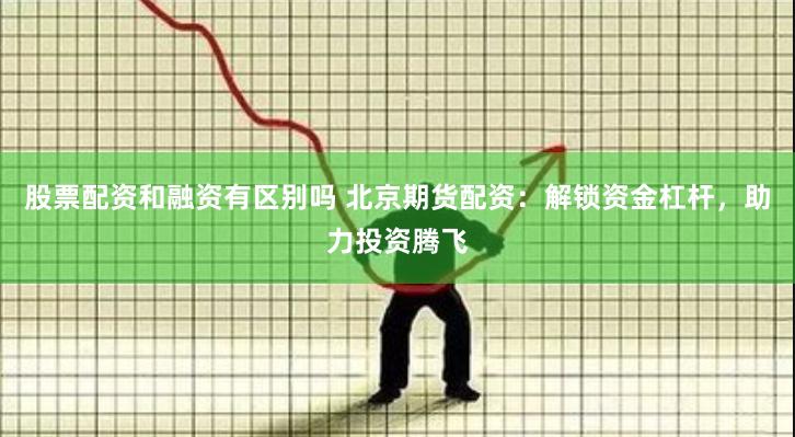 股票配资和融资有区别吗 北京期货配资：解锁资金杠杆，助力投资腾飞