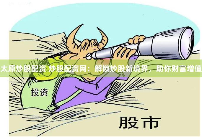 太原炒股配资 炒股配资网：解锁炒股新境界，助你财富增值