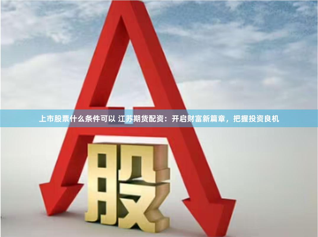 上市股票什么条件可以 江苏期货配资：开启财富新篇章，把握投资良机