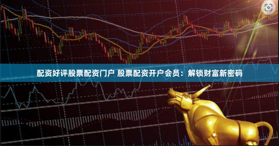 配资好评股票配资门户 股票配资开户会员：解锁财富新密码