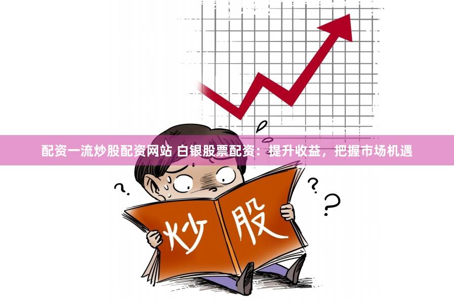 配资一流炒股配资网站 白银股票配资：提升收益，把握市场机遇