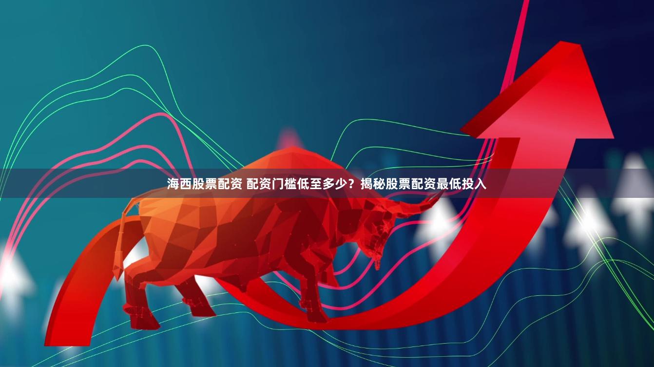 海西股票配资 配资门槛低至多少？揭秘股票配资最低投入