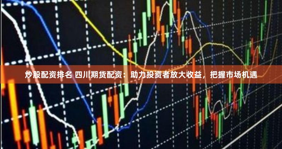 炒股配资排名 四川期货配资：助力投资者放大收益，把握市场机遇