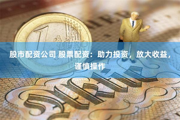 股市配资公司 股票配资：助力投资，放大收益，谨慎操作