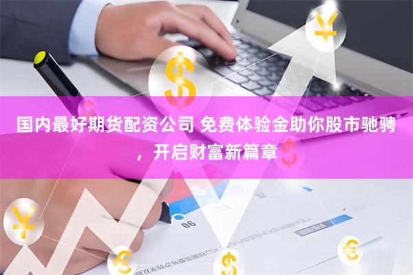 国内最好期货配资公司 免费体验金助你股市驰骋，开启财富新篇章