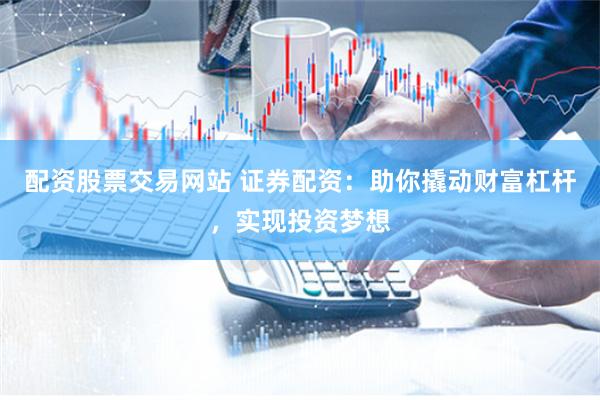 配资股票交易网站 证券配资：助你撬动财富杠杆，实现投资梦想