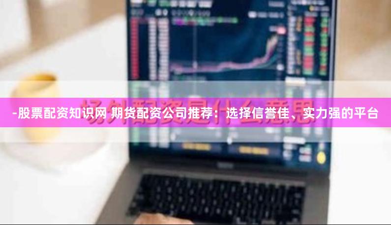 -股票配资知识网 期货配资公司推荐：选择信誉佳、实力强的平台