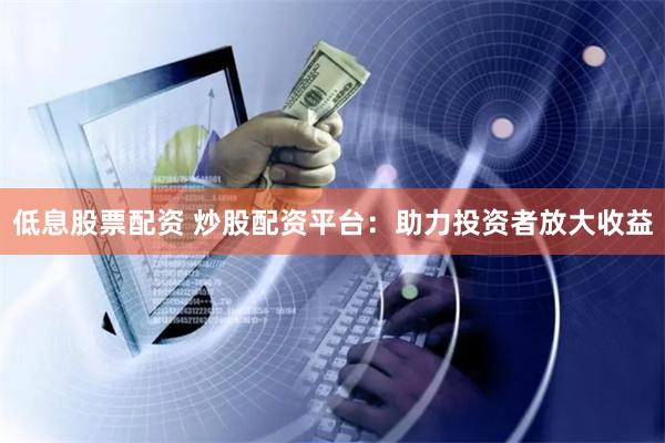 低息股票配资 炒股配资平台：助力投资者放大收益