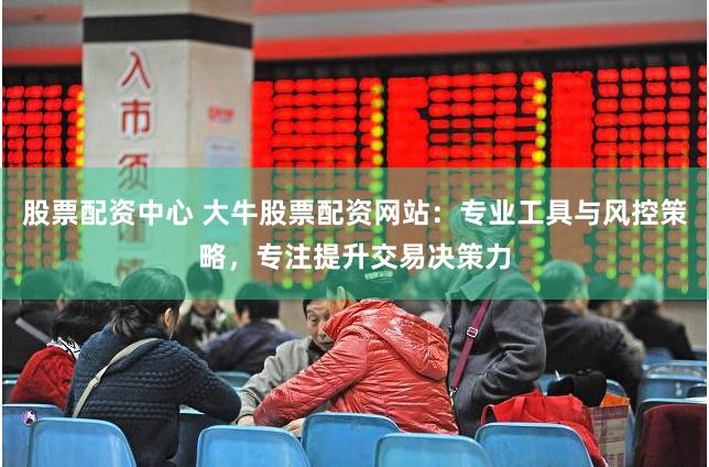 股票配资中心 大牛股票配资网站：专业工具与风控策略，专注提升交易决策力