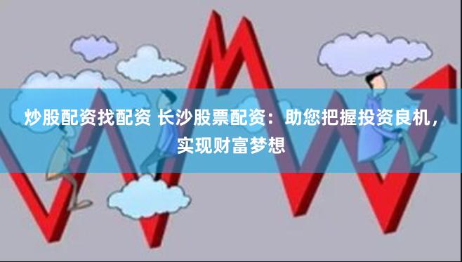 炒股配资找配资 长沙股票配资：助您把握投资良机，实现财富梦想